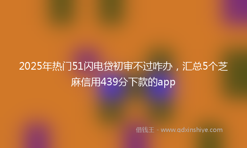 2025年热门51闪电贷初审不过咋办，汇总5个芝麻信用439分下款的app
