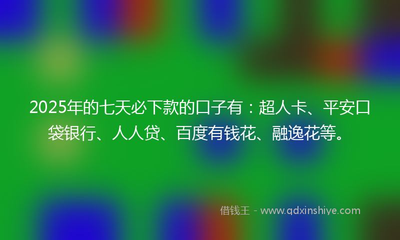 2025年的七天必下款的口子有：超人卡、平安口袋银行、人人贷、百度有钱花、融逸花等。