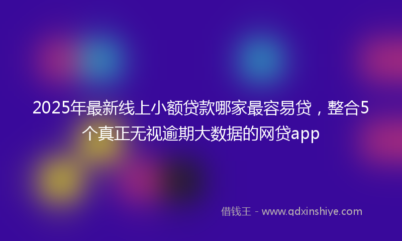 2025年最新线上小额贷款哪家最容易贷，整合5个真正无视逾期大数据的网贷app
