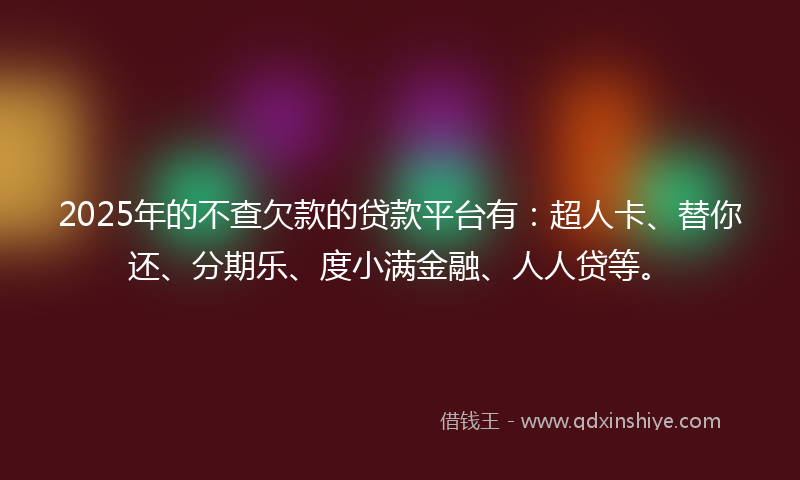 2025年的不查欠款的贷款平台有：超人卡、替你还、分期乐、度小满金融、人人贷等。