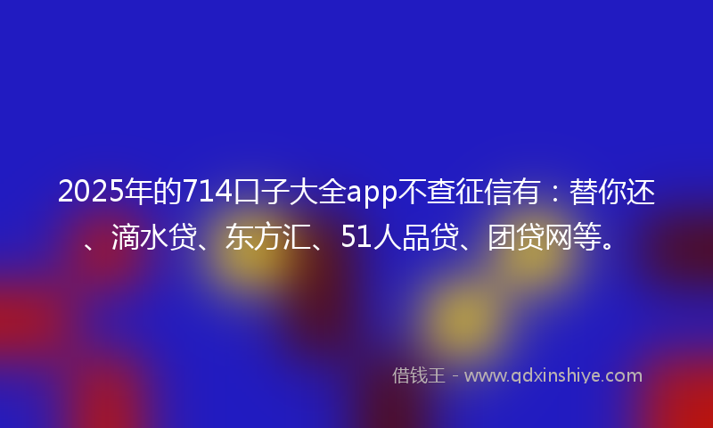 2025年的714口子大全app不查征信有：替你还、滴水贷、东方汇、51人品贷、团贷网等。