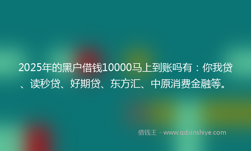 2025年的黑户借钱10000马上到账吗有：你我贷、读秒贷、好期贷、东方汇、中原消费金融等。