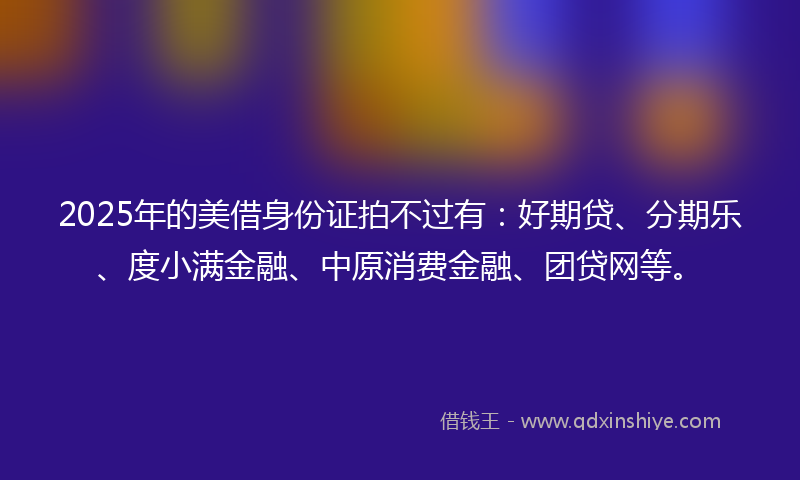 2025年的美借身份证拍不过有：好期贷、分期乐、度小满金融、中原消费金融、团贷网等。