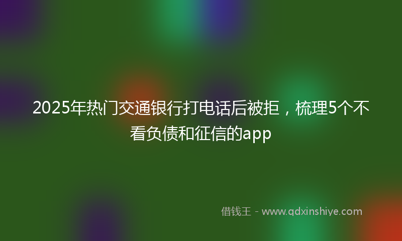 2025年热门交通银行打电话后被拒，梳理5个不看负债和征信的app