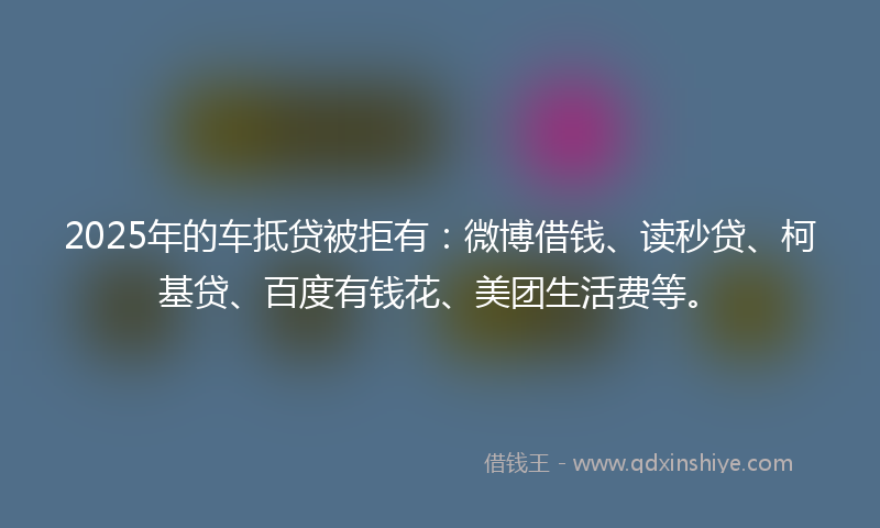 2025年的车抵贷被拒有：微博借钱、读秒贷、柯基贷、百度有钱花、美团生活费等。