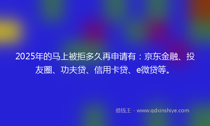 2025年的马上被拒多久再申请有:京东金融、投友圈、功夫贷、信用卡贷、e微贷等。