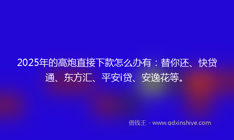 2025年的高炮直接下款怎么办有：替你还、快贷通、东方汇、平安i贷、安逸花等。