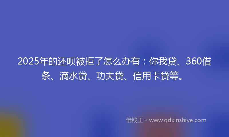2025年的还呗被拒了怎么办有：你我贷、360借条、滴水贷、功夫贷、信用卡贷等。