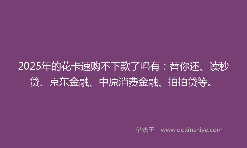 2025年的花卡速购不下款了吗有：替你还、读秒贷、京东金融、中原消费金融、拍拍贷等。