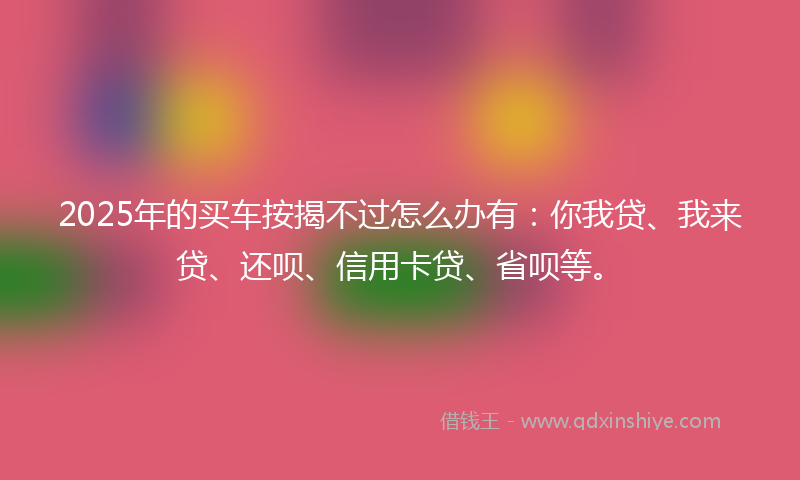 2025年的买车按揭不过怎么办有：你我贷、我来贷、还呗、信用卡贷、省呗等。
