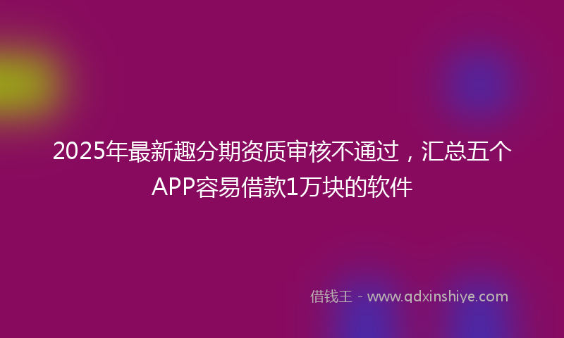 2025年最新趣分期资质审核不通过，汇总五个APP容易借款1万块的软件