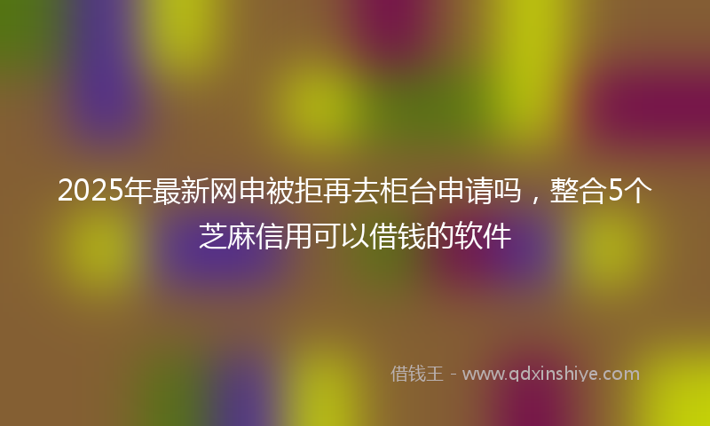 2025年最新网申被拒再去柜台申请吗，整合5个芝麻信用可以借钱的软件