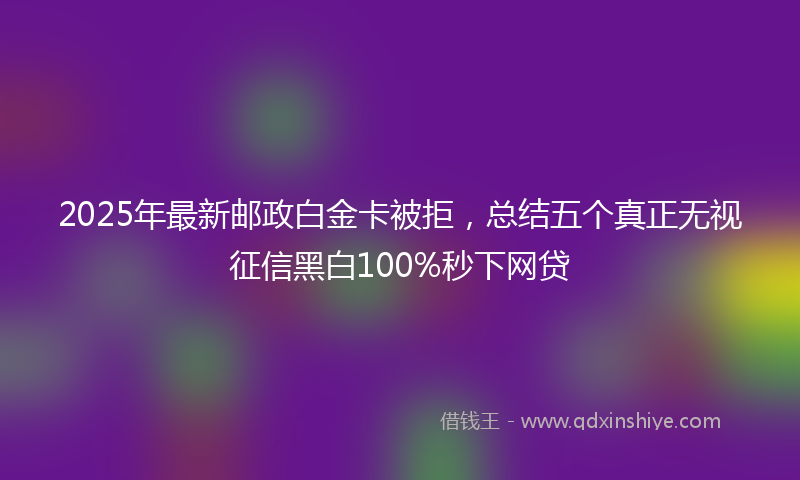 2025年最新邮政白金卡被拒，总结五个真正无视征信黑白100%秒下网贷