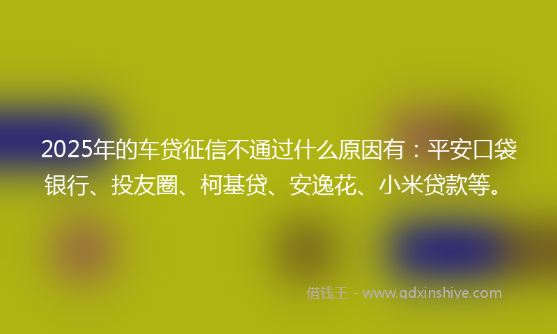 2025年的车贷征信不通过什么原因有：平安口袋银行、投友圈、柯基贷、安逸花、小米贷款等。