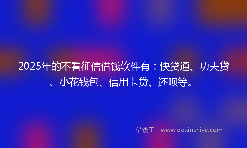 2025年的不看征信借钱软件有：快贷通、功夫贷、小花钱包、信用卡贷、还呗等。