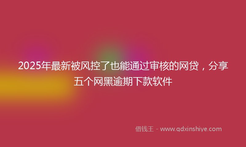 2025年最新被风控了也能通过审核的网贷，分享五个网黑逾期下款软件