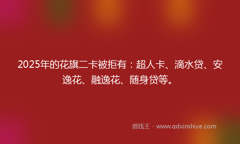 2025年的花旗二卡被拒有：超人卡、滴水贷、安逸花、融逸花、随身贷等。