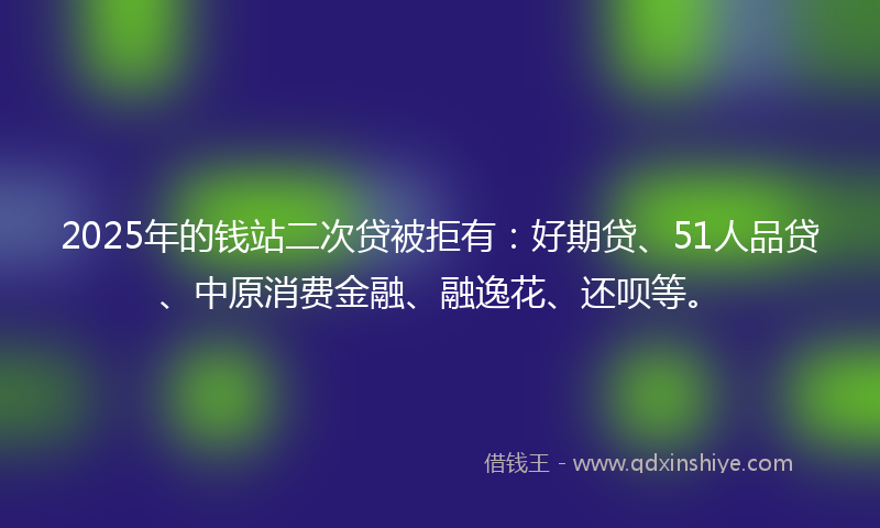 2025年的钱站二次贷被拒有：好期贷、51人品贷、中原消费金融、融逸花、还呗等。