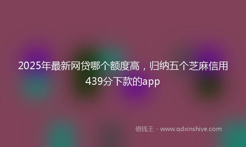 2025年最新网贷哪个额度高，归纳五个芝麻信用439分下款的app