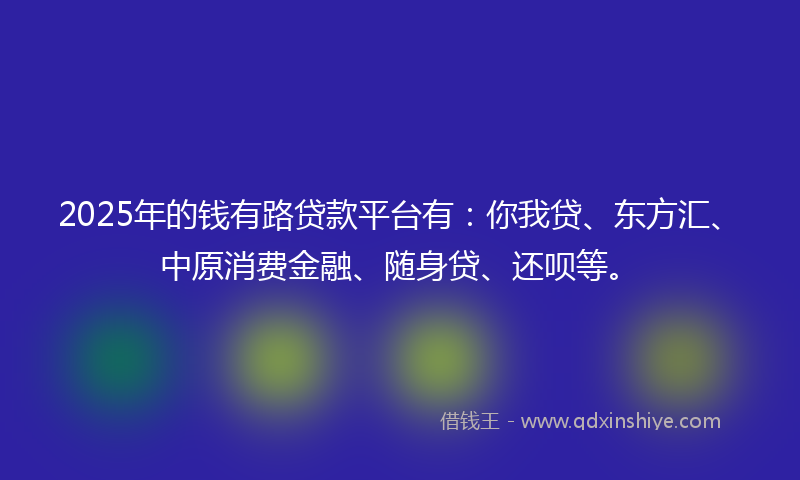 2025年的钱有路贷款平台有：你我贷、东方汇、中原消费金融、随身贷、还呗等。