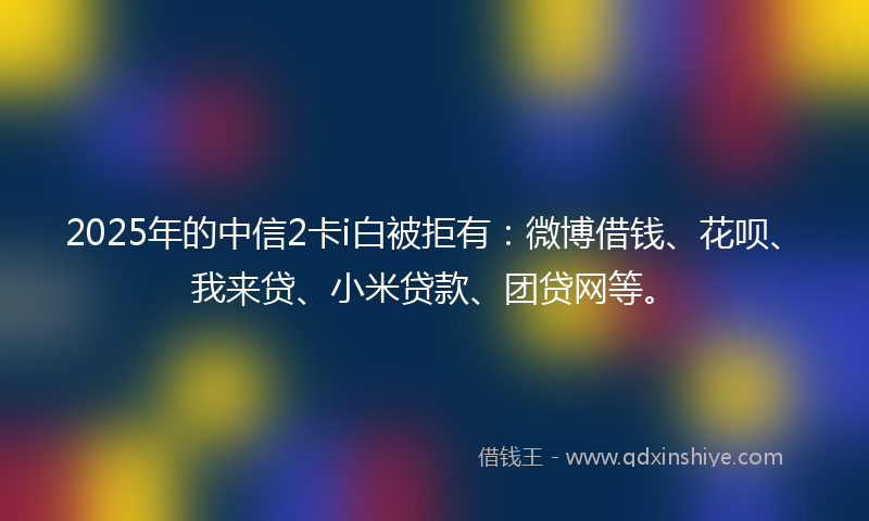2025年的中信2卡i白被拒有：微博借钱、花呗、我来贷、小米贷款、团贷网等。
