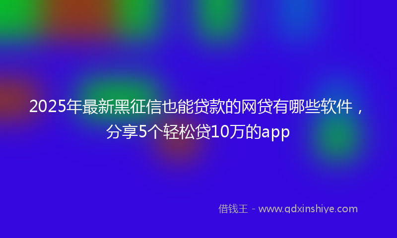 2025年最新黑征信也能贷款的网贷有哪些软件，分享5个轻松贷10万的app