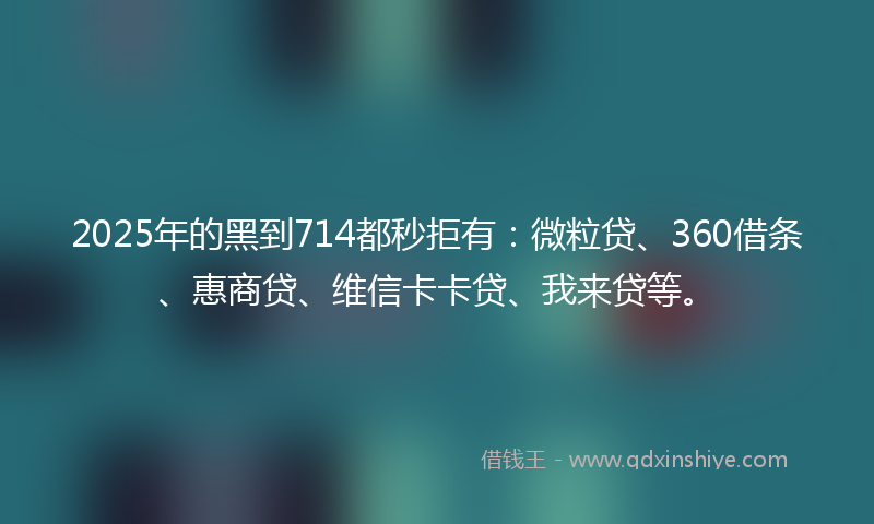 2025年的黑到714都秒拒有:微粒贷、360借条、惠商贷、维信卡卡贷、我来贷等。