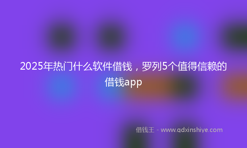 2025年热门什么软件借钱，罗列5个值得信赖的借钱app