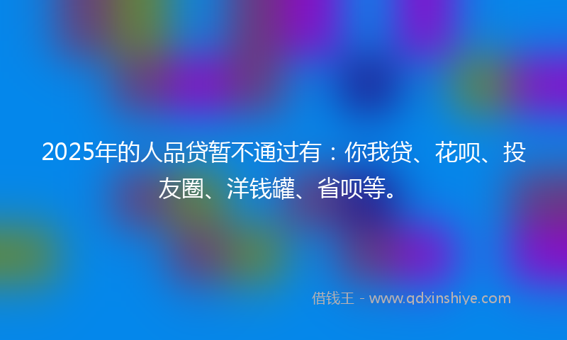 2025年的人品贷暂不通过有：你我贷、花呗、投友圈、洋钱罐、省呗等。
