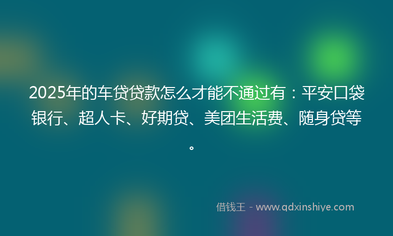 2025年的车贷贷款怎么才能不通过有：平安口袋银行、超人卡、好期贷、美团生活费、随身贷等。