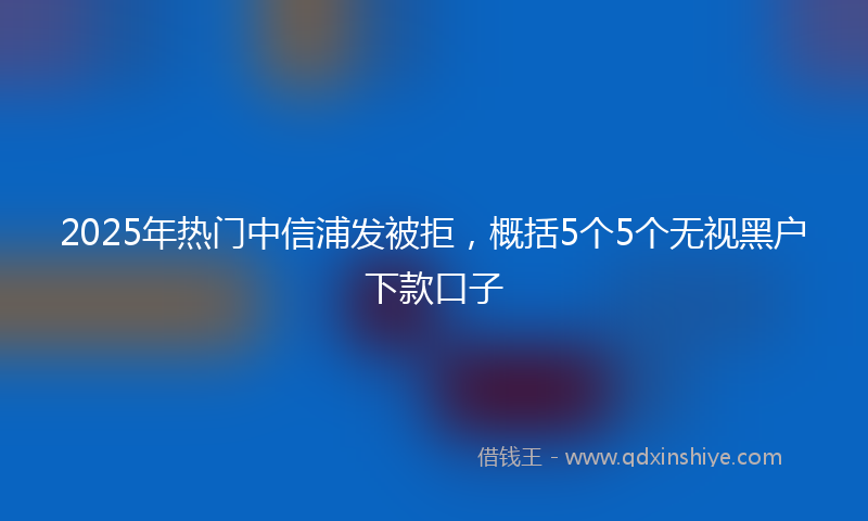 2025年热门中信浦发被拒，概括5个5个无视黑户下款口子