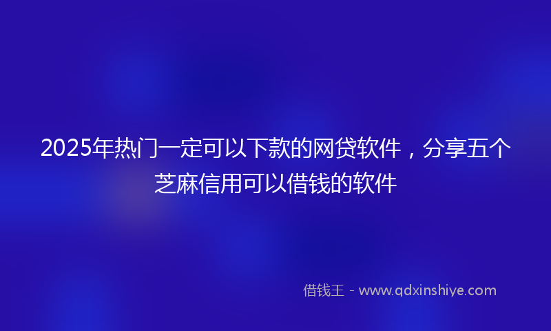 2025年热门一定可以下款的网贷软件，分享五个芝麻信用可以借钱的软件