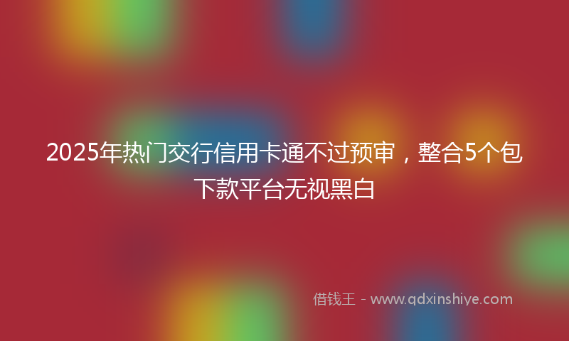 2025年热门交行信用卡通不过预审，整合5个包下款平台无视黑白