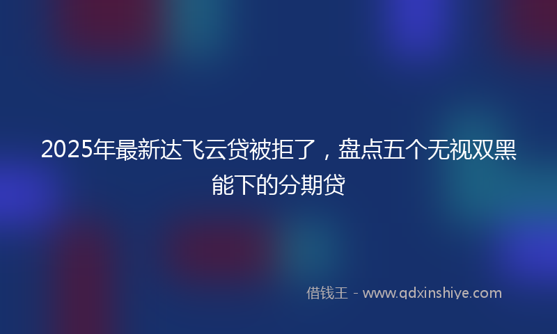 2025年最新达飞云贷被拒了，盘点五个无视双黑能下的分期贷