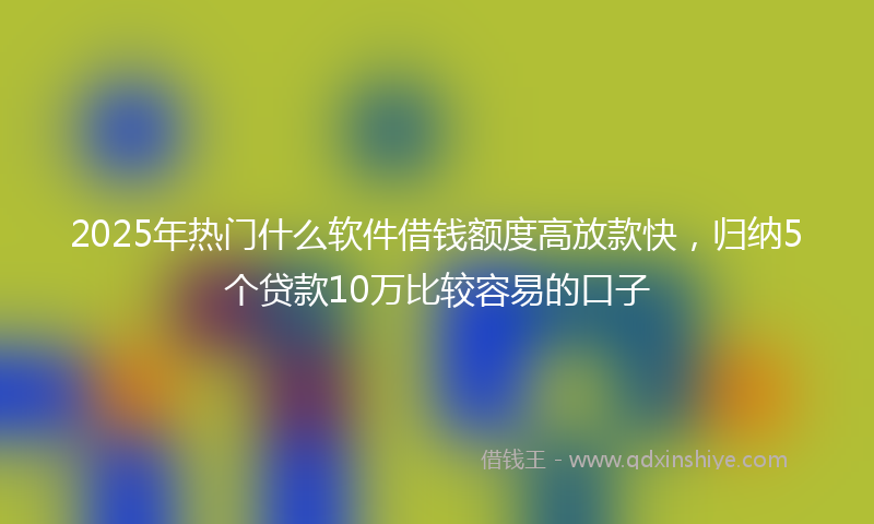 2025年热门什么软件借钱额度高放款快，归纳5个贷款10万比较容易的口子