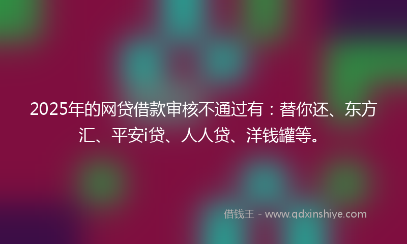 2025年的网贷借款审核不通过有：替你还、东方汇、平安i贷、人人贷、洋钱罐等。