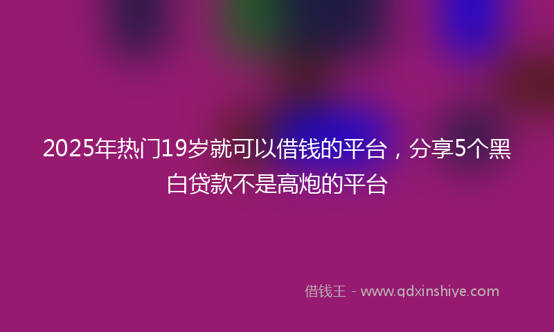 2025年热门19岁就可以借钱的平台，分享5个黑白贷款不是高炮的平台