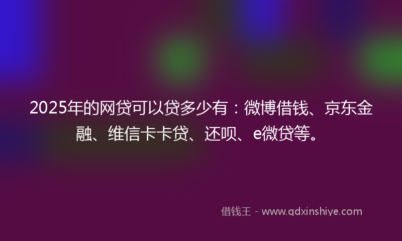 2025年的网贷可以贷多少有：微博借钱、京东金融、维信卡卡贷、还呗、e微贷等。