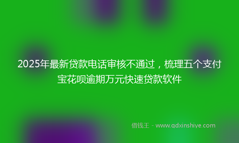 2025年最新贷款电话审核不通过，梳理五个支付宝花呗逾期万元快速贷款软件