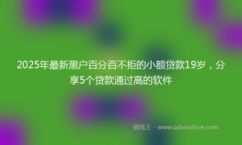 2025年最新黑户百分百不拒的小额贷款19岁，分享5个贷款通过高的软件