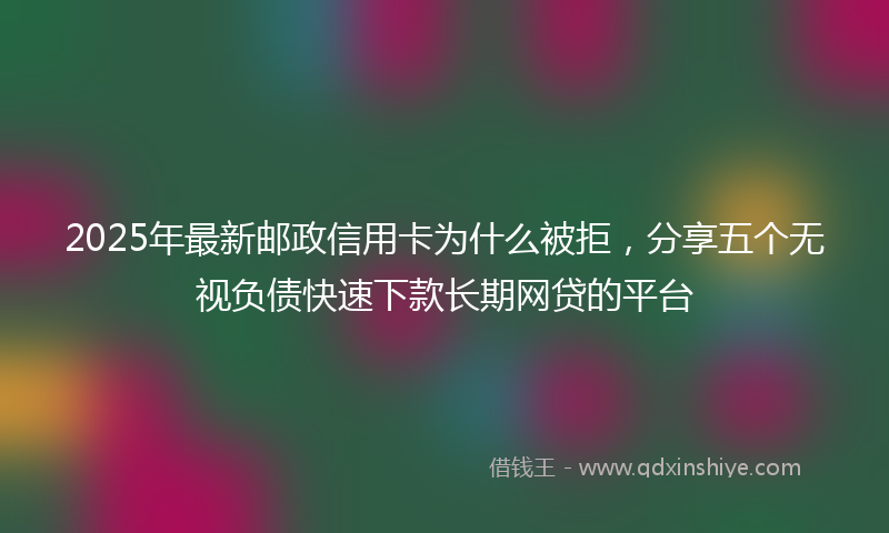 2025年最新邮政信用卡为什么被拒,分享五个无视负债快速下款长期网贷的平台