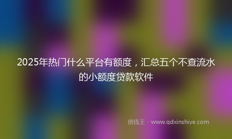 2025年热门什么平台有额度，汇总五个不查流水的小额度贷款软件