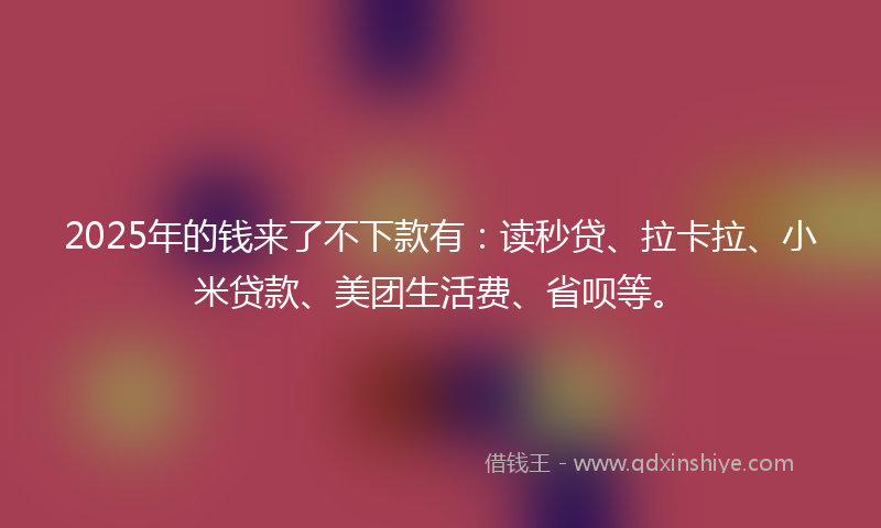 2025年的钱来了不下款有：读秒贷、拉卡拉、小米贷款、美团生活费、省呗等。
