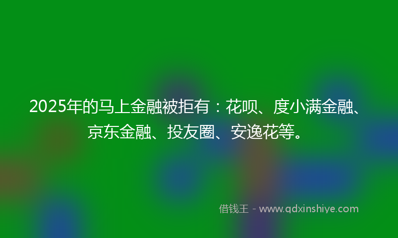2025年的马上金融被拒有:花呗、度小满金融、京东金融、投友圈、安逸花等。