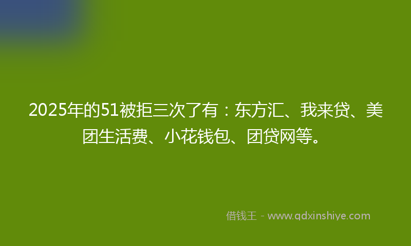 2025年的51被拒三次了有：东方汇、我来贷、美团生活费、小花钱包、团贷网等。