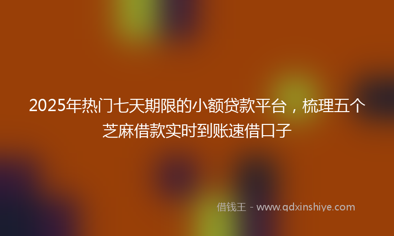 2025年热门七天期限的小额贷款平台，梳理五个芝麻借款实时到账速借口子