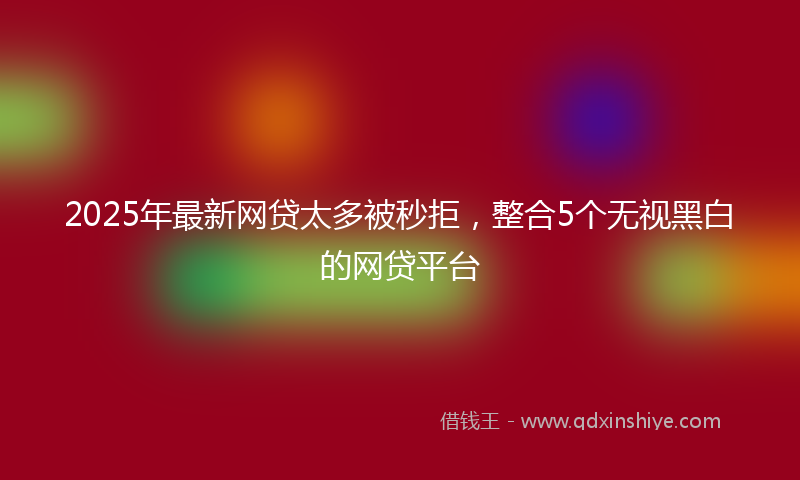 2025年最新网贷太多被秒拒，整合5个无视黑白的网贷平台
