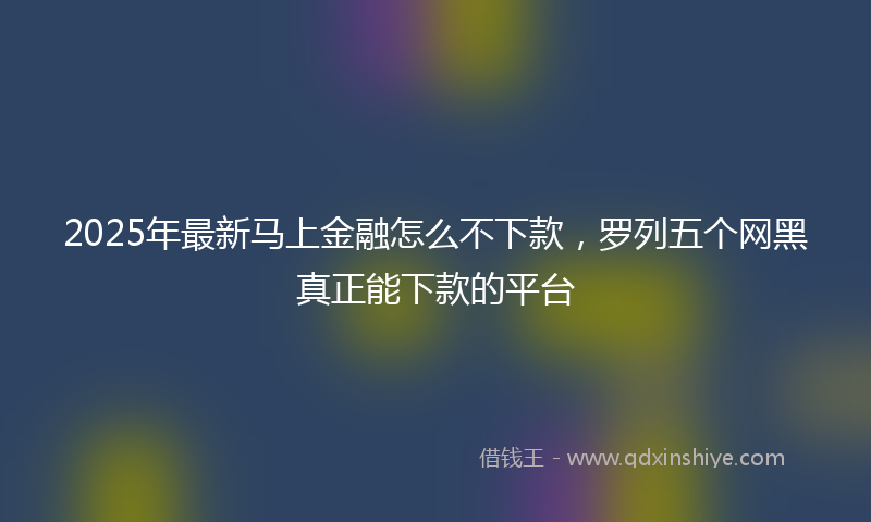 2025年最新马上金融怎么不下款，罗列五个网黑真正能下款的平台