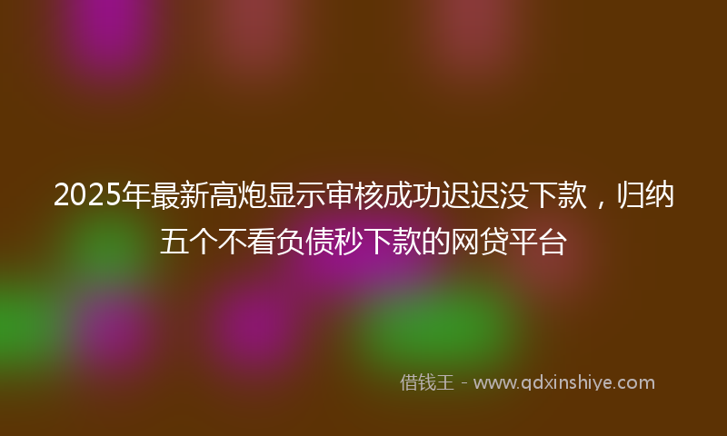 2025年最新高炮显示审核成功迟迟没下款，归纳五个不看负债秒下款的网贷平台