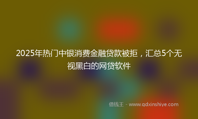 2025年热门中银消费金融贷款被拒，汇总5个无视黑白的网贷软件